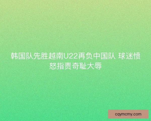 韩国队先胜越南U22再负中国队 球迷愤怒指责奇耻大辱