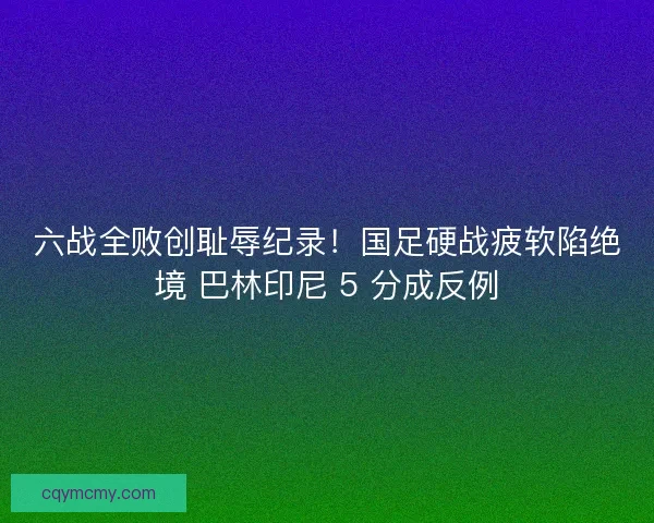 六战全败创耻辱纪录！国足硬战疲软陷绝境 巴林印尼 5 分成反例