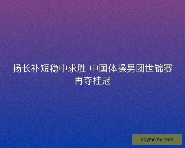 扬长补短稳中求胜 中国体操男团世锦赛再夺桂冠